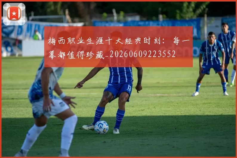 梅西职业生涯十大经典时刻：每一幕都值得珍藏_20260609223552