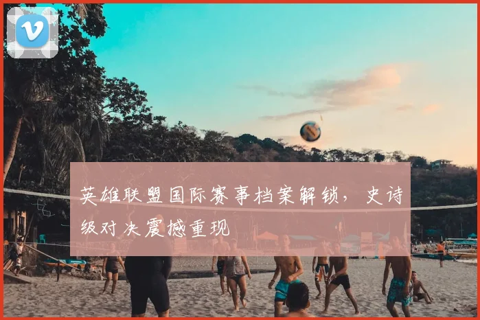 英雄联盟国际赛事档案解锁,史诗级对决震撼重现