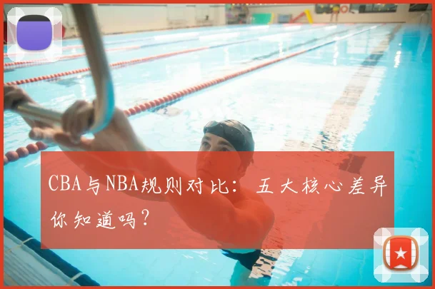 CBA与NBA规则对比：五大核心差异你知道吗？