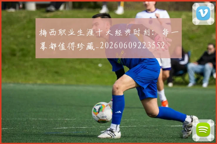 梅西职业生涯十大经典时刻:每一幕都值得珍藏_20260609223552
