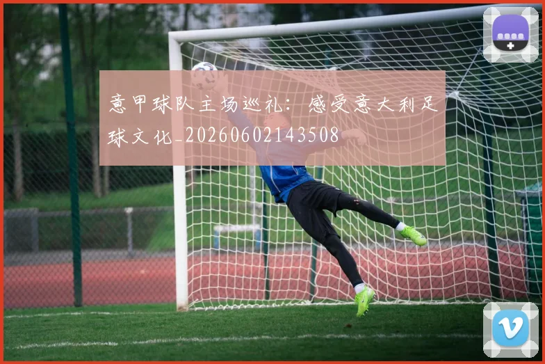 意甲球队主场巡礼：感受意大利足球文化_20260602143508