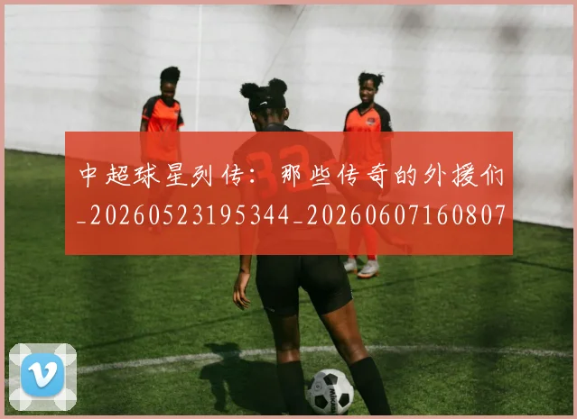 中超球星列传:那些传奇的外援们_20260523195344_20260607160807