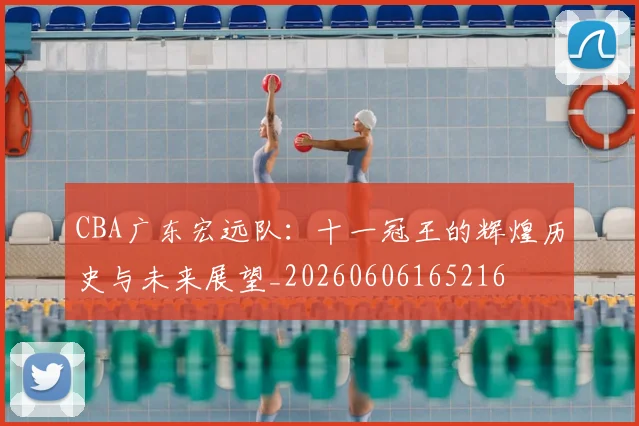 CBA广东宏远队:十一冠王的辉煌历史与未来展望_20260606165216