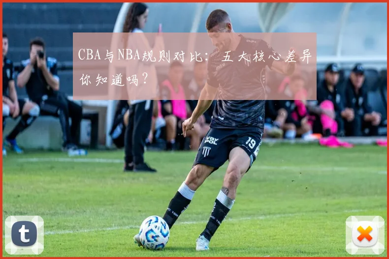 CBA与NBA规则对比:五大核心差异你知道吗?