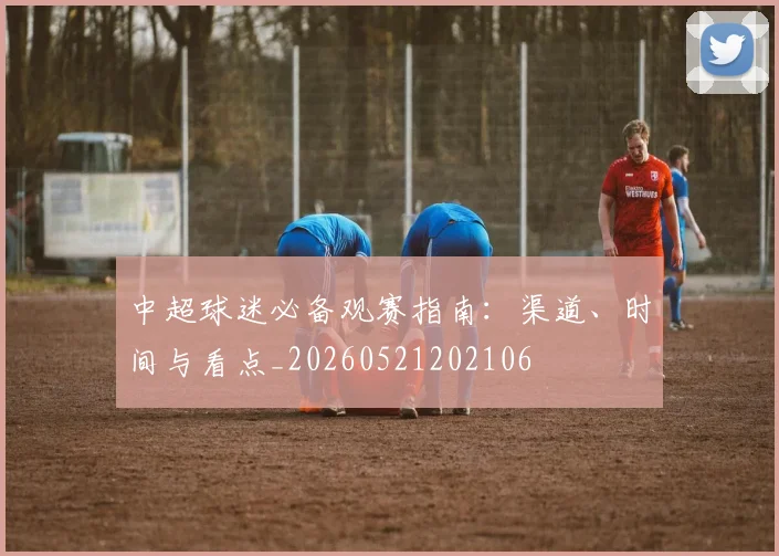 中超球迷必备观赛指南：渠道、时间与看点_20260521202106