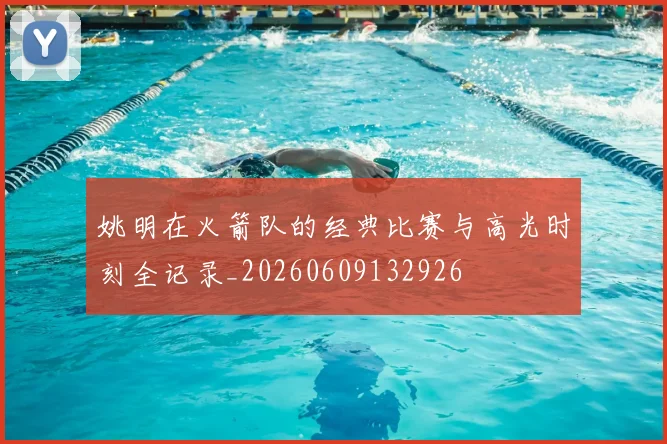 姚明在火箭队的经典比赛与高光时刻全记录_20260609132926