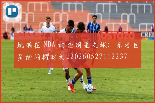 姚明在 NBA 的全明星之旅:东方巨星的闪耀时刻_20260527112237